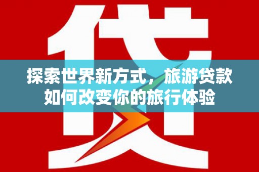 正安探索世界新方式，旅游贷款如何改变你的旅行体验